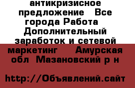 антикризисное предложение - Все города Работа » Дополнительный заработок и сетевой маркетинг   . Амурская обл.,Мазановский р-н